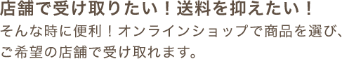 店舗で受け取りたい！送料を抑えたい！そんな時に便利！オンラインショップで商品を選び、ご希望の店舗で受け取れます。