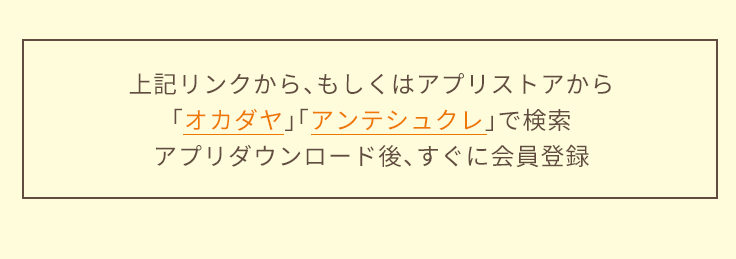 上記リンク、もしくはアプリストアから「オカダヤ」「アンテシュクレ」で検索。アプリダウンロード後、すぐに会員登録！