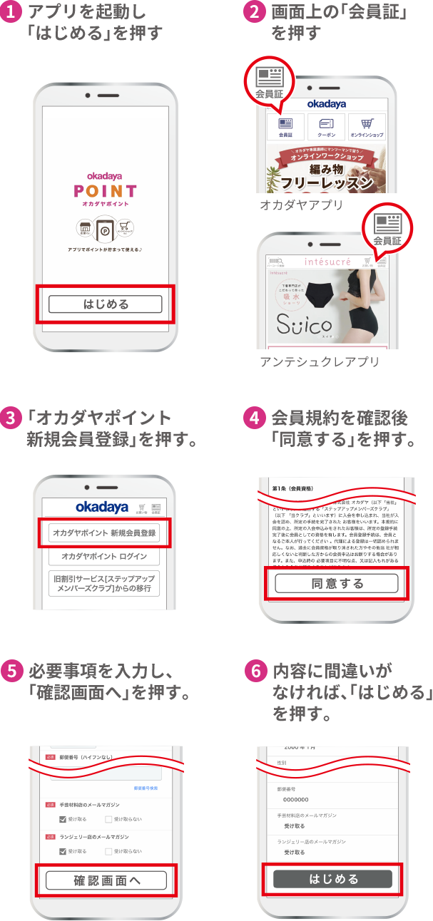 ①アプリを起動し「はじめる」を押す ②右上の「会員証」を押す ③「オカダヤポイント新規会員登録」を押す ④会員規約を確認後「同意する」を押す ⑤必要事項を入力し、「確認画面へ」を押す ⑥内容に間違いがなければ、「はじめる」を押す