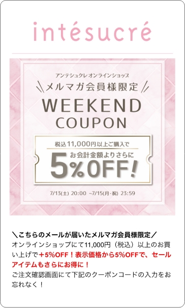 配信例1 こちらのメールが届いたメルマガ会員様限定 オンラインショップにて11,000円(税込)以上のお買いあげで+5%OFF！表示価格から5%OFFで、セールアイテムもさらにお得に！ご注文確認画面にて下記のクーポンコードの入力をお忘れなく！