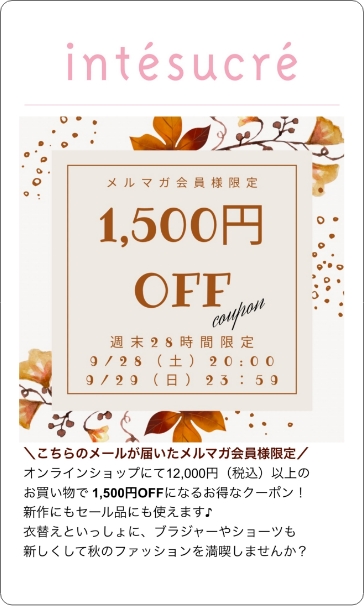 配信例2 こちらのメールが届いたメルマガ会員様限定 オンラインショップにて12,000円(税込)以上のお買い物で1,500円OFFになるお得なクーポン！新作にもセール品にも使えます♪衣替えといっしょに、ブラジャーやショーツも新しくして秋のファッションを満喫しませんか？